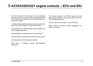 STL 945.7136/97 8.5
A319/A320/A321 engine controls – ECU and EIU
One ECU located on the engine with dual redundant
channels (active and standby) each having separate 28V
DC aircraft power sources to ensure engine starting on
ground and in flight.
In addition dedicated ECU alternator assures self power
above 12% N2 for CFM56 (10% N2 for IAE V2500).
Dual redundancy for electrical input devices (ADIRS 1+2,
TLAs, engine parameters).
Dual redundancy for electrical part of control actuator.
Simplex system for hydromechanical parts of the control.
Fault tolerance and fail operational capability.
High level of protection against electromagnetic
disturbance.
The interface between the FADEC system and the
other aircraft systems is mainly performed by the EIU
through digital data buses.
One EIU per engine is located in the avionics bay.
Care is taken to preserve systems segregation for
safety and integrity.
 