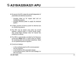 STL 945.7136/97
A319/A320/A321 APU
9.3
 On ground, the APU makes the aircraft independent of
pneumatics and electrical sources by :
- providing bleed air for engine start and air
conditioning systems;
- providing electrical power to supply the electrical
system,
 On ground, the APU makes the aircraft independent of
pneumatics and electrical sources by :
- providing bleed air for engine start and air
conditioning systems;
- providing electrical power to supply the electrical
system,
 In flight, provision of back-up power for electrical and
air conditioning systems,
 The APU may be started using either the aircraft
batteries, external power or normal aircraft supply.
The normal flight envelope does not impose any
limitations for starting.
 The APU is automatically controlled by the Electronic
Control Box (ECB) which is mainly acting as FADEC
for monitoring start and shut-down sequences, bleed
air and speed/temperature regulation.
 Control and displays :
- on the overhead panel for APU normal operation
and fire protection
- on the ECAM for APU parameters display
- on the external panel, under the nose fuselage, for
APU shut down.
 