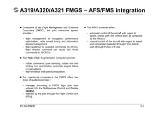 STL 945.7136/97 10.3
A319/A320/A321 FMGS – AFS/FMS integration
 Composed of two Flight Management and Guidance
Computers (FMGC), this pilot interactive system
provides :
- flight management for navigation, performance
optimization, radio navaid tuning and information
display management,
- flight guidance for autopilot commands (to EFCS),
flight director command bar inputs and thrust
commands (to FADECs).
 Two FACs (Flight Augmentation Computer) provide :
- rudder commands (yaw damping, rudder trim and
limiting, turn coordination, automatic engine failure
compensation),
- flight envelope and speed computation.
 For operational convenience the FMGS offers two
types of guidance concept :
- managed according to FMGS flight plan data
entered into the Multipurpose Control and Display
(MCDU),
- selected by the pilot through the Flight Control Unit
(FCU).
 The AP/FD achieves either :
- automatic control of the aircraft with regard to
speed, lateral path and vertical plan as computed
by the FMGCs,
- manual control of the aircraft with regard to speed
and vertical plan (selected through FCU), lateral
path (through FMGC or FCU).
 