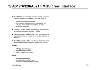 STL 945.7136/97 10.7
A319/A320/A321 FMGS crew interface
 Two MCDUs on the central pedestal provide long-term
interface between the crew and FMGCs in terms of :
- flight plan definition and display
- data insertion (speeds, weights, cruise level, etc)
- selection of specific functions (direct to, offset,
secondary flight plan).
 One FCU on the central glareshield to provide short-
term interface between crew and FMGCs.
 Two thrust levers linked to the FMGCs and FADECs
provide autothrust or manual thrust control selection to
the crew.
 Two PFDs and two NDs provide visual interface with
flight management and guidance related data such as :
on PFD :
- FMGS guidance targets,
- armed and active modes
- system engagement status
on ND :
- flight plan presentation,
- aircraft position and flight path,
- navigation items (radio navaid, wind).
 