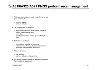 STL 945.7136/97 10.11
A319/A320/A321 FMGS performance management
 Flight plan optimization, through the performance data
base, in terms of :
- optimum speeds
- optimum altitudes.
The computations are based on :
- flight conditions (cruise level, weights, center of
gravity, meteorological data)
- cost index
- speed entered on the FCU or given in the flight
plan.
 Performance predictions :
- time, altitude, speed at all waypoints
- estimated time of arrival, distance to destination,
estimated fuel on board at destination.
 Advisory functions :
- fuel planning
- optimum altitudes and step climb.
 Full vertical guidance related to flight plan predictions
from initial climb to approach.
 