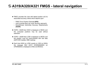 STL 945.7136/97 10.15
A319/A320/A321 FMGS - lateral navigation
 FMGC provides the crew with lateral position and its
associated accuracy criteria which depend upon :
- FMGC Error Position Estimate (EPE)
- zone currently flown (en route, terminal, approach)
- Airworthiness Authorities Accuracy Requirements
(AAAR)
 If EPE AAAR then HIGH is displayed on MCDU and
the computed positions may be used without
restriction.
 If EPE > AAAR then LOW is displayed on MCDU and
the position must be cross-checked with raw data
(ADF/VOR needles, DME reading).
 Each time HIGH (or LOW) reverts to LOW (or HIGH)
the message NAV ACCY DOWNGRADED (or
UPGRADED) is displayed on NDs and MCDUs.
 
