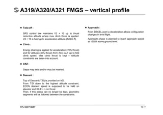 STL 945.7136/97 10.17
A319/A320/A321 FMGS – vertical profile
 Take-off :
SRS control law maintains V2 + 10 up to thrust
reduction altitude where max climb thrust is applied.
V2 + 10 is held up to acceleration altitude (ACC LT).
 Climb :
Energy sharing is applied for acceleration (70% thrust)
and for altitude (30% thrust) from ACC ALT up to first
climb speed. Max climb thrust is kept – Altitude
constraints are taken into account.
 CRZ :
Steps may exist and/or may be inserted.
 Descent :
Top of Descent (T/D) is provided on ND.
From T/D down to the highest altitude constraint,
ECON descent speed is supposed to be held on
elevator and IDLE + on thrust.
Then, if this status can no longer be kept, geometric
segments will be followed between the constraints.
 Approach :
From DECEL point a deceleration allows configuration
changes in level flight.
Approach phase is planned to reach approach speed
at 1000ft above ground level.
 