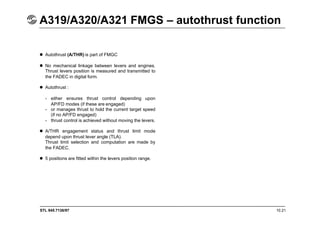 STL 945.7136/97 10.21
A319/A320/A321 FMGS – autothrust function
 Autothrust (A/THR) is part of FMGC
 No mechanical linkage between levers and engines.
Thrust levers position is measured and transmitted to
the FADEC in digital form.
 Autothrust :
- either ensures thrust control depending upon
AP/FD modes (if these are engaged)
- or manages thrust to hold the current target speed
(if no AP/FD engaged)
- thrust control is achieved without moving the levers.
 A/THR engagement status and thrust limit mode
depend upon thrust lever angle (TLA).
Thrust limit selection and computation are made by
the FADEC.
 5 positions are fitted within the levers position range.
 