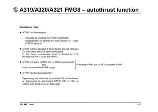 STL 945.7136/97 10.23
A319/A320/A321 FMGS – autothrust function
Operational rules
 A/THR can be engaged :
- manually by pressing the A/THR pushbutton
- automatically, by setting the thrust levers at TO/GA
or FLEX position.
 A/THR is then activated if thrust levers are set between
CL (included) and IDLE (excluded) gates.
In this case, commanded thrust is limited by TLA
(except ALPHA-FLOOR activation).
 A/THR not active (A/THR p/b on FCU extinguished)
and
thrust levers within A/THR range
 A/THR can be disengaged by :
Depressing the instinctive disconnect P/B on the levers
or depressing the illuminated A/THR P/B on FCU or
setting both thrust levers in IDLE gate.
Pressing A/THR p/b on FCU activates A/THR
 
