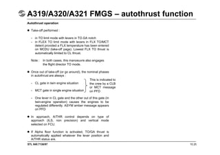 STL 945.7136/97 10.25
A319/A320/A321 FMGS – autothrust function
Autothrust operation
 Take-off performed :
- in TO limit mode with levers in TO.GA notch
- in FLEX TO limit mode with levers in FLX TO/MCT
detent provided a FLX temperature has been entered
on MCDU (take-off page). Lowest FLX TO thrust is
automatically limited to CL thrust.
Note : In both cases, this manoeuvre also engages
the flight director TO mode.
 Once out of take-off (or go around), the nominal phases
in autothrust are always :
- CL gate in twin engine situation
- MCT gate in single engine situation
- One lever in CL gate and the other out of this gate (in
twin-engine operation) causes the engines to be
regulated differently. ASYM amber message appears
on PFD
 In approach, A/THR control depends on type of
approach (ILS, non precision) and vertical mode
selected on FCU.
 If Alpha floor function is activated, TO/GA thrust is
automatically applied whatever the lever position and
A/THR status are.
This is indicated to
the crew by a CLB
or MCT message
on PFD
 
