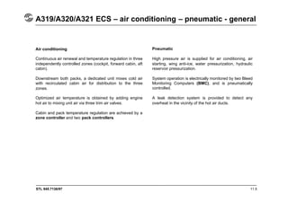 STL 945.7136/97 11.5
A319/A320/A321 ECS – air conditioning – pneumatic - general
Air conditioning
Continuous air renewal and temperature regulation in three
independently controlled zones (cockpit, forward cabin, aft
cabin).
Downstream both packs, a dedicated unit mixes cold air
with recirculated cabin air for distribution to the three
zones.
Optimized air temperature is obtained by adding engine
hot air to mixing unit air via three trim air valves.
Cabin and pack temperature regulation are achieved by a
zone controller and two pack controllers.
Pneumatic
High pressure air is supplied for air conditioning, air
starting, wing anti-ice, water pressurization, hydraulic
reservoir pressurization.
System operation is electrically monitored by two Bleed
Monitoring Computers (BMC), and is pneumatically
controlled.
A leak detection system is provided to detect any
overheat in the vicinity of the hot air ducts.
 