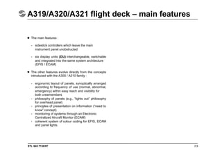STL 945.7136/97 2.9
A319/A320/A321 flight deck – main features
 The main features :
- sidestick controllers which leave the main
instrument panel unobstructed
- six display units (DU) interchangeable, switchable
and integrated into the same system architecture
(EFIS / ECAM)
 The other features evolve directly from the concepts
introduced with the A300 / A310 family :
- ergonomic layout of panels, synoptically arranged
according to frequency of use (normal, abnormal,
emergency) within easy reach and visibility for
both crewmembers
- philosophy of panels (e.g., “lights out” philosophy
for overhead panel)
- principles of presentation on information (“need to
know” concept)
- monitoring of systems through an Electronic
Centralized Aircraft Monitor (ECAM)
- coherent system of colour coding for EFIS, ECAM
and panel lights.
 