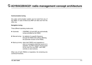 STL 945.7136/97 13.5
A319/A320/A321 radio management concept architecture
Communication tuning
Any radio communication system can be tuned from any of
two RMPs. In case of failure any RMP can take over from the
other one.
Navigation tuning
Three different operating modes exist.
 Automatic : VOR/DME, ILS and ADF are automatically
tuning controlled by the FMGS.
 Manual tuning : for selection if a specific frequency
through the FMGS CDU without affecting
the automatic function of the FMGS.
 Back-up tuning : when both FMGCs are inoperative or
when an emergency electrical source is in
operation, any NAV receiver may be tuned
by the crew from any RMP ; each RMP
controls on side receivers.
When one of both FMGCs is inoperative, the remaining one
controls all receivers.
 