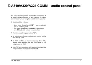 STL 945.7136/97 13.7
A319/A320/A321 COMM – audio control panel
The audio integrating system provides the management of
all audio signals produced by and feeding the radio-
communications, radio navigation and interphone systems :
 Basic installation includes :
- three Audio Control Panel (ACP) – two on pedestal,
one on overhead panel
- one Audio Management Unit (AMU) in avionics bay
- one SELCAL code selector in avionics bay.
 Provision exists for supplementary ACP’s
 All selections and volume adjustments carried out by
crew through ACPs
 All ACPs are fitted for maximum capacity (three VHF,
two HF, public address, calls, two VOR, two ADF, ILS
and provision for MLS).
 Each ACP and associated AMU electronic card are fully
independent and microprocessor controlled.
 