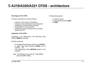 STL 945.7136/97 14.5
A319/A320/A321 CFDS - architecture
Advantages of the CFDS
A revised maintenance concept provides a :
- reduction of the duration of operations
- reduction of the maintenance crew training time
- simplification of technical documentation
- standardization of the equipment
- simplification of the computers which no longer
display any BITE ;
Integration of the CFDS
Integrated in the Maintenance and Recording Data
System (MRDS) comprising :
 Basic equipment
- A Centralized Fault Display Interface Unit (CFDIU)
- A digital Flight Data Recorder (DFDR) and its
interface unit
- Two multipurpose CDUs (MCDUS) located on the
pedestal.
Note : The MCDUS can be used for : FMS, MRDS
options (ACARS, AIDS).
 Optional equipment
- A multi-use printer
- A quick access recorder (QAR)
- An AIDS
 