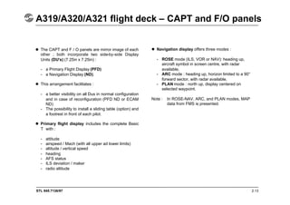 STL 945.7136/97 2.13
A319/A320/A321 flight deck – CAPT and F/O panels
 The CAPT and F / O panels are mirror image of each
other ; both incorporate two side-by-side Display
Units (DU’s) (7.25in x 7.25in) :
- a Primary Flight Display (PFD)
- a Navigation Display (ND).
 This arrangement facilitates :
- a better visibility on all Dus in normal configuration
and in case of reconfiguration (PFD ND or ECAM
ND)
- The possibility to install a sliding table (option) and
a footrest in front of each pilot.
 Primary flight display includes the complete Basic
T with :
- attitude
- airspeed / Mach (with all upper ad lower limits)
- altitude / vertical speed
- heading
- AFS status
- ILS deviation / maker
- radio altitude
 Navigation display offers three modes :
- ROSE mode (ILS, VOR or NAV): heading up,
aircraft symbol in screen centre, with radar
available,
- ARC mode : heading up, horizon limited to a 90°
forward sector, with radar available,
- PLAN mode : north up, display centered on
selected waypoint.
Note : In ROSE-NAV, ARC, and PLAN modes, MAP
data from FMS is presented.
 