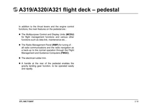STL 945.7136/97 2.19
A319/A320/A321 flight deck – pedestal
In addition to the thrust levers and the engine control
functions, the main features on the pedestal are :
 The Multipurpose Control and Display Units (MCDU)
for flight management functions and various other
functions such as data link, maintenance etc…
 The Radio Management Panel (RMP) for tuning of :
all radio communications and the radio navigation as
a back-up to the normal operation through the Flight
Management and Guidance Computers (FMGC).
 The electrical rudder trim.
 A handle at the rear of the pedestal enables the
gravity landing gear function, to be operated easily
and rapidly.
 