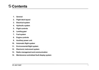 STL 945.7136/97
Contents
1. General
2. Flight deck layout
3. Electrical system
4. Hydraulic system
5. Flight controls
6. Landing gear
7. Fuel system
8. Engine controls
9. Auxiliary power unit
10. Automatic flight system
11. Environmental flight system
12. Electronic instrument system
13. Radio management and communication
14. Maintenance centralized fault display system
1
 