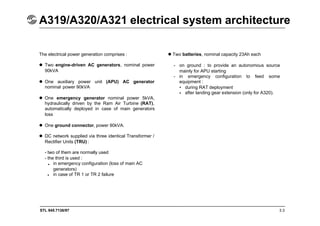 STL 945.7136/97 3.3
A319/A320/A321 electrical system architecture
The electrical power generation comprises :
 Two engine-driven AC generators, nominal power
90kVA
 One auxiliary power unit (APU) AC generator
nominal power 90kVA
 One emergency generator nominal power 5kVA,
hydraulically driven by the Ram Air Turbine (RAT),
automatically deployed in case of main generators
loss
 One ground connector, power 90kVA.
 DC network supplied via three identical Transformer /
Rectifier Units (TRU) :
- two of them are normally used
- the third is used :
in emergency configuration (loss of main AC
generators)
in case of TR 1 or TR 2 failure
Two batteries, nominal capacity 23Ah each
- on ground : to provide an autonomous source
mainly for APU starting
- in emergency configuration to feed some
equipment :
during RAT deployment
after landing gear extension (only for A320).
•
•
•
•
 