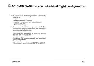 STL 945.7136/97 3.7
A319/A320/A321 normal electrical flight configuration
 In case of failure, the failed generator is automatically
replaced by :
- the APU generator if available
- the other main generator with automatic partial
galley load shedding.
 In case of total loss of all main generators, the RAT is
automatically extended and drives the emergency
generator via a hydraulic motor.
The EMER GEN supplies the AC ESS BUS and the
DC ESS BUS via the ESS TR.
The ECAM WD remains powered, with associated
procedures presented.
Alternate law is operative through ELAC 1 and SEC 1.
 