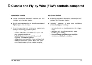 STL 945.7136/97
Classic and Fly-by-Wire (FBW) controls compared
5.9
Classic flight controls
 Directly proportional relationship between pilot stick
input and control surface position.
 Aircraft response depending on aircraft dynamics and
flight envelope area coverage.
 Airworthiness and aircraft performance requirements
leading to increasingly complex system :
- variable artificial feel to modulate pilot forces with
flight conditions (efforts / g),
- hydraulically powered servocontrols, servoed
autopilots, control wheel steering,
- stall protection devices (stick shaker, stick pusher),
- stability augmentation systems (Mach trim, speed
trim, angle-of-attack trim, roll and yaw damping).
Fly-by-wire controls
 No directly proportional relationship between pilot stick
input and control surface position.
 Computers’ response to stick input modulating
servocontrolled jacks to satisfy :
- normal, alternate or direct laws (pitch, roll and yaw
axes),
- optimised flight control characteristics (easy
handling, good stability),
- improved safety :overspeed, stall, windshear,
manoeuvre and attitude protections.
 