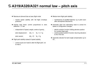 STL 945.7136/97
A319/A320/A321 normal law – pitch axis
5.11
 Manoeuvre demand law as basic flight mode
- neutral speed stability with full flight envelope
protection
 Vertical load factor control proportional to stick
deflection : C* law
- independent of speed, weight, center of gravity ;
stick displacement : 
Nz = n Nz = n + 1g
stick neutral : 
Nz = O Nz = 1g
 Flight path stability instead of speed stability
- control inputs are made to alter the flight path, not
to hold it.
 Medium-term flight path stability :
- maintenance of parallel trajectory 1g in pitch even
after atmosphere disturbance.
 Automatic pitch trim eliminating need to correct for
speed or configuration changes :
- electric autotrim function holding elevator position
for constant flight path,
- control surface autotrim function returning elevators
to the THS trail.
 Automatic elevator for bank angle compensation up to
33°.
 