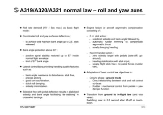 STL 945.7136/97
A319/A320/A321 normal law – roll and yaw axes
5.13
 Roll rate demand (15° / Sec max.) as basic flight
mode :
 Coordinated roll and yaw surfaces deflections :
- to achieve and maintain bank angle up to 33°, stick
released
 Bank angle protection above 33° :
- positive spiral stability restored up to 67° inside
normal flight envelope
- limit of 67° bank angle
 Lateral control laws providing handling quality features
such as :
- bank angle resistance to disturbance, stick free,
- precise piloting
- good turn coordination,
- dutch roll damping,
- sideslip minimization.
 Sidestick free with pedal deflection results in stabilized
sideslip and bank angle facilitating “de-crabbing” in
crosswind landings.
 Engine failure or aircraft asymmetry compensation
consisting of :
- If no pilot action :
stabilized sideslip and bank angle followed by,
automatic rudder trimming to compensate
asymmetric thrust
slowly diverging heading.
- Recommanded action :
zero sideslip target with pedals (take-offf, go-
around),
heading stabilization with stick input,
steady flight stick free / no pedal forces (rudder
trim).
 Adaptation of basic control law objectives to :
- Ground phase : ground mode
Direct relationship between stick and roll control
surfaces
Rudder : mechanical control from pedals + yaw
damper function
 Transition from ground to in-flight law (and vice
versa)
Switching over in 0.5 second after lift-off or touch-
down.
•
•
•
•
•
•
•
•
 