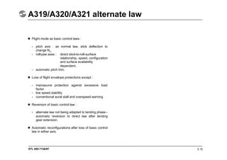 STL 945.7136/97
A319/A320/A321 alternate law
5.15
 Flight mode as basic control laws :
- pitch axis : as normal law, stick deflection to
change Nz,
- roll/yaw axes : direct stick-to-roll-surface
relationship, speed, configuration
and surface availability
dependent,
- automatic pitch trim.
 Loss of flight envelope protections except :
- manoeuvre protection against excessive load
factor
- low speed stability
- conventional aural stall and overspeed warning
 Reversion of basic control law :
- alternate law not being adapted to landing phase -
automatic reversion to direct law after landing
gear extension.
 Automatic reconfigurations after loss of basic control
law in either axis.
 