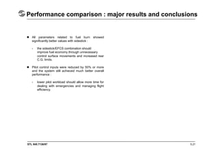 STL 945.7136/97
Performance comparison : major results and conclusions
5.21
 All parameters related to fuel burn showed
significantly better values with sidestick :
- the sidestick/EFCS combination should
improve fuel economy through unnecessary
control surface movements and increased rear
C.G. limits.
 Pilot control inputs were reduced by 50% or more
and the system still achieved much better overall
performance :
- lower pilot workload should allow more time for
dealing with emergencies and managing flight
efficiency.
 