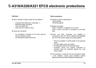STL 945.7136/97
A319/A320/A321 EFCS electronic protections
5.24
Self tests
 Each computer is able to detect its own failures :
- processor test (check sum, watchdog…)
- electrical supply monitoring
- input and output test
- wrap around of output to input.
-
 Inputs are monitored :
- by comparison of signals of the same type but
sent by different sources
- by checking the signal coherence.
Other protections
 Specific routes are dedicated to :
control signals
monitoring signals
 Signals are linked :
ELAC 1 and SEC 1 computers on one side
ELAC 2, SEC 2 and SEC 3 computers on the other
side.
 ELAC and SEC computers are qualified in
convenience with DO 160 for electrical susceptibility
test, the most severe category (Z) being applied.
- Wires are installed in metal shields in the exposed
areas.
- For each signal, wires are twisted.
- No signal grounding in the exposed areas.
- Computer inputs and outputs connected to
exposed wires are protected against the most
severe spikes.
 This protection, combined with the precautions taken
in the software, ensure good protection against
lightning strikes and electromagnetic disturbances.
 