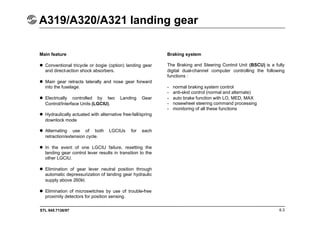 STL 945.7136/97
A319/A320/A321 landing gear
6.3
Main feature
 Conventional tricycle or bogie (option) landing gear
and direct-action shock absorbers.
 Main gear retracts laterally and nose gear forward
into the fuselage.
 Electrically controlled by two Landing Gear
Control/Interface Units (LGCIU).
 Hydraulically actuated with alternative free-fall/spring
downlock mode
 Alternating use of both LGCIUs for each
retraction/extension cycle.
 In the event of one LGCIU failure, resetting the
landing gear control lever results in transition to the
other LGCIU.
 Elimination of gear lever neutral position through
automatic depressurization of landing gear hydraulic
supply above 260kt.
 Elimination of microswitches by use of trouble-free
proximity detectors for position sensing.
Braking system
The Braking and Steering Control Unit (BSCU) is a fully
digital dual-channel computer controlling the following
functions :
- normal braking system control
- anti-skid control (normal and alternate)
- auto brake function with LO, MED, MAX
- nosewheel steering command processing
- monitoring of all these functions
 
