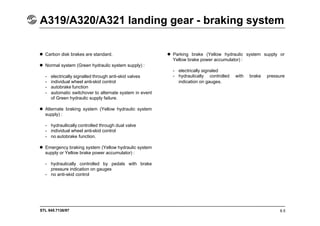 STL 945.7136/97
A319/A320/A321 landing gear - braking system
6.5
 Carbon disk brakes are standard.
 Normal system (Green hydraulic system supply) :
- electrically signalled through anti-skid valves
- individual wheel anti-skid control
- autobrake function
- automatic switchover to alternate system in event
of Green hydraulic supply failure.
 Alternate braking system (Yellow hydraulic system
supply) :
- hydraullically controlled through dual valve
- individual wheel anti-skid control
- no autobrake function.
 Emergency braking system (Yellow hydraulic system
supply or Yellow brake power accumulator) :
- hydraulically controlled by pedals with brake
pressure indication on gauges
- no anti-skid control
 Parking brake (Yellow hydraulic system supply or
Yellow brake power accumulator) :
- electrically signaled
- hydraulically controlled with brake pressure
indication on gauges.
 