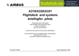 STL 945.7136/97
AIRBUS
A319/A320/A321
Flightdeck and systems
briefingfor pilots
THIS BROCHURE IS PROVIDED
FOR INFORMATION PURPOSES ONLY
AND ITS CONTENTS
WILL NOT BE UPDATED.
IT MUST NOT BE USED AS AN OFFICIAL REFERENCE.
FOR TECHNICAL DATA OR OPERATIONAL PROCEDURES,
PLEASE REFER TO THE
RELEVANT AIRBUS DOCUMENTATION
Issue September 1998
STL 945.7136/97
 