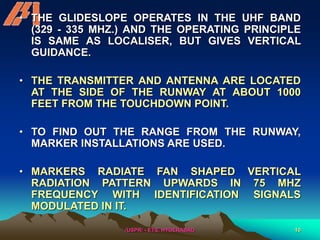 /USPR/ - ETS, HYDERABAD 10
• THE GLIDESLOPE OPERATES IN THE UHF BAND
(329 - 335 MHZ.) AND THE OPERATING PRINCIPLE
IS SAME AS LOCALISER, BUT GIVES VERTICAL
GUIDANCE.
• THE TRANSMITTER AND ANTENNA ARE LOCATED
AT THE SIDE OF THE RUNWAY AT ABOUT 1000
FEET FROM THE TOUCHDOWN POINT.
• TO FIND OUT THE RANGE FROM THE RUNWAY,
MARKER INSTALLATIONS ARE USED.
• MARKERS RADIATE FAN SHAPED VERTICAL
RADIATION PATTERN UPWARDS IN 75 MHZ
FREQUENCY WITH IDENTIFICATION SIGNALS
MODULATED IN IT.
 