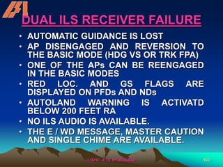 /USPR/ - ETS, HYDERABAD 100
DUAL ILS RECEIVER FAILURE
• AUTOMATIC GUIDANCE IS LOST
• AP DISENGAGED AND REVERSION TO
THE BASIC MODE (HDG VS OR TRK FPA)
• ONE OF THE APs CAN BE REENGAGED
IN THE BASIC MODES
• RED LOC. AND GS FLAGS ARE
DISPLAYED ON PFDs AND NDs
• AUTOLAND WARNING IS ACTIVATD
BELOW 200 FEET RA
• NO ILS AUDIO IS AVAILABLE.
• THE E / WD MESSAGE, MASTER CAUTION
AND SINGLE CHIME ARE AVAILABLE.
 