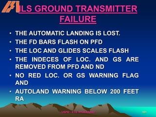 /USPR/ - ETS, HYDERABAD 101
ILS GROUND TRANSMITTER
FAILURE
• THE AUTOMATIC LANDING IS LOST.
• THE FD BARS FLASH ON PFD
• THE LOC AND GLIDES SCALES FLASH
• THE INDECES OF LOC. AND GS ARE
REMOVED FROM PFD AND ND
• NO RED LOC. OR GS WARNING FLAG
AND
• AUTOLAND WARNING BELOW 200 FEET
RA
 