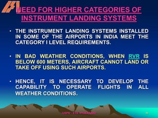 /USPR/ - ETS, HYDERABAD 11
NEED FOR HIGHER CATEGORIES OF
INSTRUMENT LANDING SYSTEMS
• THE INSTRUMENT LANDING SYSTEMS INSTALLED
IN SOME OF THE AIRPORTS IN INDIA MEET THE
CATEGORY I LEVEL REQUIREMENTS.
• IN BAD WEATHER CONDITIONS, WHEN RVR IS
BELOW 600 METERS, AIRCRAFT CANNOT LAND OR
TAKE OFF USING SUCH AIRPORTS.
• HENCE, IT IS NECESSARY TO DEVELOP THE
CAPABILITY TO OPERATE FLIGHTS IN ALL
WEATHER CONDITIONS.
 