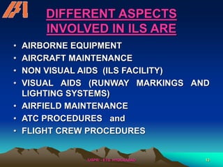 /USPR/ - ETS, HYDERABAD 12
DIFFERENT ASPECTS
INVOLVED IN ILS ARE
• AIRBORNE EQUIPMENT
• AIRCRAFT MAINTENANCE
• NON VISUAL AIDS (ILS FACILITY)
• VISUAL AIDS (RUNWAY MARKINGS AND
LIGHTING SYSTEMS)
• AIRFIELD MAINTENANCE
• ATC PROCEDURES and
• FLIGHT CREW PROCEDURES
 