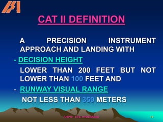 /USPR/ - ETS, HYDERABAD 15
CAT II DEFINITION
A PRECISION INSTRUMENT
APPROACH AND LANDING WITH
- DECISION HEIGHT
LOWER THAN 200 FEET BUT NOT
LOWER THAN 100 FEET AND
- RUNWAY VISUAL RANGE
NOT LESS THAN 350 METERS
 