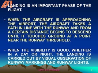 /USPR/ - ETS, HYDERABAD 2
• LANDING IS AN IMPORTANT PHASE OF THE
FLIGHT.
• WHEN THE AIRCRAFT IS APPROACHING
THE AIRPORT, THE AIRCRAFT TAKES A
PATH IN LINE WITH THE RUNWAY AND FROM
A CERTAIN DISTANCE BEGINS TO DESCEND
UNTIL IT TOUCHES GROUND AT A POINT
NEAR THE RUNWAY THRESHOLD.
• WHEN THE VISIBILITY IS GOOD, WHETHER
IN A DAY OR NIGHT, THE LANDING IS
CARRIED OUT BY VISUAL OBSERVATION OF
RUNWAY MARKINGS AND RUNWAY LIGHTS.
 