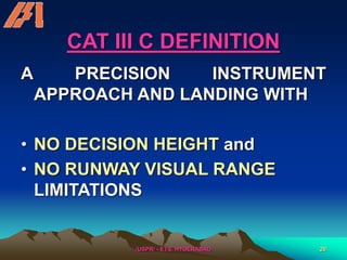/USPR/ - ETS, HYDERABAD 20
CAT III C DEFINITION
A PRECISION INSTRUMENT
APPROACH AND LANDING WITH
• NO DECISION HEIGHT and
• NO RUNWAY VISUAL RANGE
LIMITATIONS
 