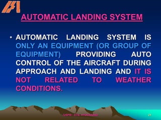 /USPR/ - ETS, HYDERABAD 21
AUTOMATIC LANDING SYSTEM
• AUTOMATIC LANDING SYSTEM IS
ONLY AN EQUIPMENT (OR GROUP OF
EQUIPMENT) PROVIDING AUTO
CONTROL OF THE AIRCRAFT DURING
APPROACH AND LANDING AND IT IS
NOT RELATED TO WEATHER
CONDITIONS.
 