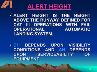 /USPR/ - ETS, HYDERABAD 28
ALERT HEIGHT
• ALERT HEIGHT IS THE HEIGHT
ABOVE THE RUNWAY, DEFINED FOR
CAT III OPERATIONS WITH FAIL
OPERATIONAL AUTOMATIC
LANDING SYSTEM.
• DH DEPENDS UPON VISIBILITY
CONDITIONS AND AH DEPENDS
UPON SERVICEABILITY OF
EQUIPMENT.
 