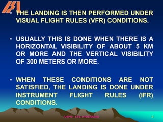 /USPR/ - ETS, HYDERABAD 3
• THE LANDING IS THEN PERFORMED UNDER
VISUAL FLIGHT RULES (VFR) CONDITIONS.
• USUALLY THIS IS DONE WHEN THERE IS A
HORIZONTAL VISIBILITY OF ABOUT 5 KM
OR MORE AND THE VERTICAL VISIBILITY
OF 300 METERS OR MORE.
• WHEN THESE CONDITIONS ARE NOT
SATISFIED, THE LANDING IS DONE UNDER
INSTRUMENT FLIGHT RULES (IFR)
CONDITIONS.
 