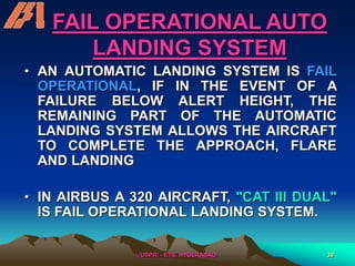 /USPR/ - ETS, HYDERABAD 30
FAIL OPERATIONAL AUTO
LANDING SYSTEM
• AN AUTOMATIC LANDING SYSTEM IS FAIL
OPERATIONAL, IF IN THE EVENT OF A
FAILURE BELOW ALERT HEIGHT, THE
REMAINING PART OF THE AUTOMATIC
LANDING SYSTEM ALLOWS THE AIRCRAFT
TO COMPLETE THE APPROACH, FLARE
AND LANDING
• IN AIRBUS A 320 AIRCRAFT, "CAT III DUAL"
IS FAIL OPERATIONAL LANDING SYSTEM.
 