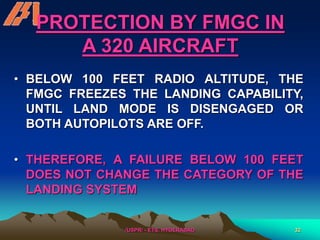 /USPR/ - ETS, HYDERABAD 32
PROTECTION BY FMGC IN
A 320 AIRCRAFT
• BELOW 100 FEET RADIO ALTITUDE, THE
FMGC FREEZES THE LANDING CAPABILITY,
UNTIL LAND MODE IS DISENGAGED OR
BOTH AUTOPILOTS ARE OFF.
• THEREFORE, A FAILURE BELOW 100 FEET
DOES NOT CHANGE THE CATEGORY OF THE
LANDING SYSTEM
 