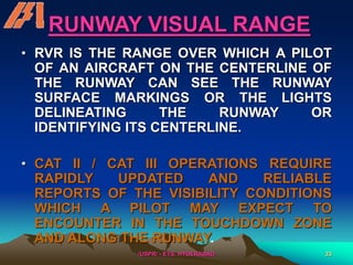 /USPR/ - ETS, HYDERABAD 33
RUNWAY VISUAL RANGE
• RVR IS THE RANGE OVER WHICH A PILOT
OF AN AIRCRAFT ON THE CENTERLINE OF
THE RUNWAY CAN SEE THE RUNWAY
SURFACE MARKINGS OR THE LIGHTS
DELINEATING THE RUNWAY OR
IDENTIFYING ITS CENTERLINE.
• CAT II / CAT III OPERATIONS REQUIRE
RAPIDLY UPDATED AND RELIABLE
REPORTS OF THE VISIBILITY CONDITIONS
WHICH A PILOT MAY EXPECT TO
ENCOUNTER IN THE TOUCHDOWN ZONE
AND ALONG THE RUNWAY.
 