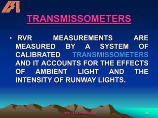 /USPR/ - ETS, HYDERABAD 38
TRANSMISSOMETERS
• RVR MEASUREMENTS ARE
MEASURED BY A SYSTEM OF
CALIBRATED TRANSMISSOMETERS
AND IT ACCOUNTS FOR THE EFFECTS
OF AMBIENT LIGHT AND THE
INTENSITY OF RUNWAY LIGHTS.
 