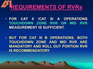 /USPR/ - ETS, HYDERABAD 41
REQUIREMENTS OF RVRs
• FOR CAT II /CAT III A OPERATIONS
TOUCHDOWN ZONE RVR OR MID RVR
MEASUREMENT IS SUFFICIENT.
• BUT FOR CAT III B OPERATIONS, BOTH
TOUCHDOWN ZONE AND MID RVR ARE
MANDATORY AND ROLL OUT PORTION RVR
IS RECOMMENDATORY
 