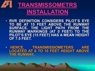 /USPR/ - ETS, HYDERABAD 42
TRANSMISSOMETRS
INSTALLATION
• RVR DEFINITION CONSIDERS PILOT’S EYE
TO BE AT 15 FEET ABOVE THE RUNWAY
SURFACE. THE LIGHT PATH FROM THE
RUNWAY MARKINGS (AT 0 FEET) TO THE
PILOT’S EYE (15 FEET) HAS A MEAN HEIGHT
OF 7.5 FEET.
• HENCE, TRANSMISSIOMETERS ARE
LOCATED AT 6 TO 10 FEET HEIGHT ABOVE
THE RUNWAY.
 