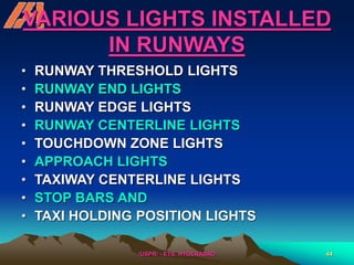 /USPR/ - ETS, HYDERABAD 44
VARIOUS LIGHTS INSTALLED
IN RUNWAYS
• RUNWAY THRESHOLD LIGHTS
• RUNWAY END LIGHTS
• RUNWAY EDGE LIGHTS
• RUNWAY CENTERLINE LIGHTS
• TOUCHDOWN ZONE LIGHTS
• APPROACH LIGHTS
• TAXIWAY CENTERLINE LIGHTS
• STOP BARS AND
• TAXI HOLDING POSITION LIGHTS
 