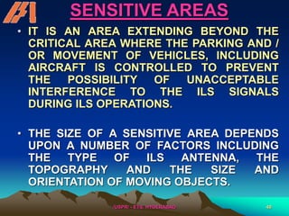 /USPR/ - ETS, HYDERABAD 48
SENSITIVE AREAS
• IT IS AN AREA EXTENDING BEYOND THE
CRITICAL AREA WHERE THE PARKING AND /
OR MOVEMENT OF VEHICLES, INCLUDING
AIRCRAFT IS CONTROLLED TO PREVENT
THE POSSIBILITY OF UNACCEPTABLE
INTERFERENCE TO THE ILS SIGNALS
DURING ILS OPERATIONS.
• THE SIZE OF A SENSITIVE AREA DEPENDS
UPON A NUMBER OF FACTORS INCLUDING
THE TYPE OF ILS ANTENNA, THE
TOPOGRAPHY AND THE SIZE AND
ORIENTATION OF MOVING OBJECTS.
 