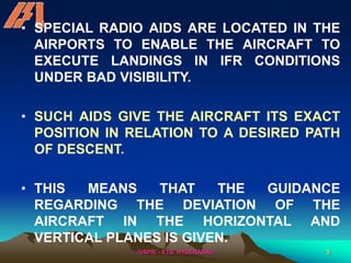 /USPR/ - ETS, HYDERABAD 5
• SPECIAL RADIO AIDS ARE LOCATED IN THE
AIRPORTS TO ENABLE THE AIRCRAFT TO
EXECUTE LANDINGS IN IFR CONDITIONS
UNDER BAD VISIBILITY.
• SUCH AIDS GIVE THE AIRCRAFT ITS EXACT
POSITION IN RELATION TO A DESIRED PATH
OF DESCENT.
• THIS MEANS THAT THE GUIDANCE
REGARDING THE DEVIATION OF THE
AIRCRAFT IN THE HORIZONTAL AND
VERTICAL PLANES IS GIVEN.
 