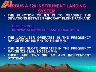 /USPR/ - ETS, HYDERABAD 51
AIRBUS A 320 INSTRUMENT LANDING
SYSTEM
• THE FUNCTION OF ILS IS TO MEASURE THE
DEVIATIONS BETWEEN AIRCRAFT FLIGHT PATH AND
– GLIDE SLOPE
– RUNWAY ALIGNMENT PLANE (LOCALISER)
• THE LOCALISER OPERATES IN THE FREQUENCY
RANGE FROM 108 MHz TO 111.95 MHz.
• THE GLIDE SLOPE OPERATES IN THE FREQUENCY
RANGE 328.6 MHz TO 335.4 MHz.
• THERE ARE TWO SIMILAR AND INDEPENDENT
SYSTEMS
 